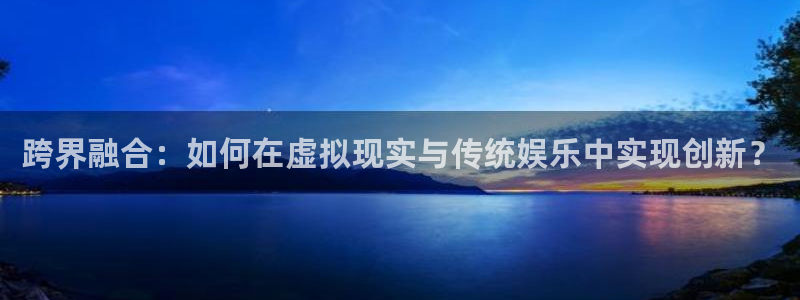 壹号下载安装：跨界融合：如何在虚拟现实与传统娱乐中实现创新？